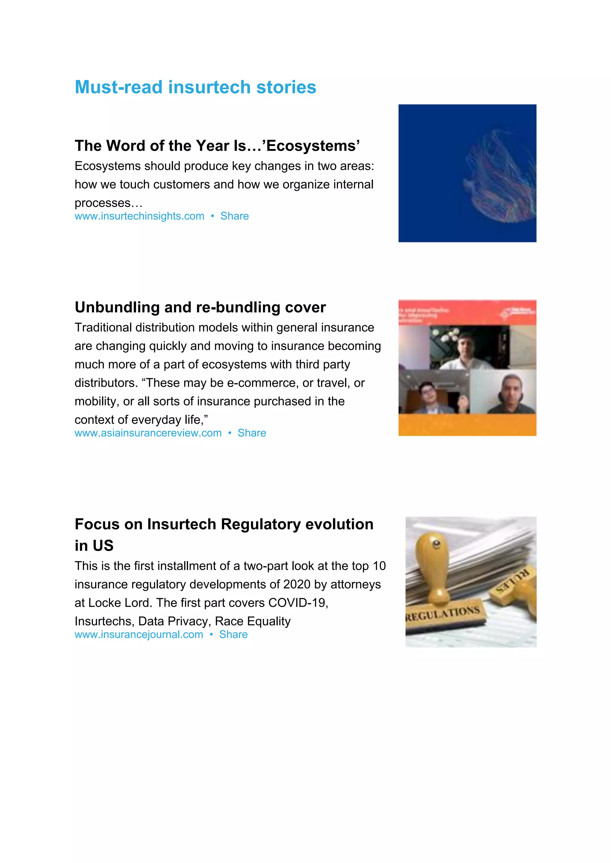 Must-read insurtech stories
The Word of the Year Is…’Ecosystems’
Ecosystems should produce key changes in two areas:
how we touch customers and how we organize internal
processes…
www.insurtechinsights.com • Share
Unbundling and re-bundling cover
Traditional distribution models within general insurance
are changing quickly and moving to insurance becoming
much more of a part of ecosystems with third party
distributors. “These may be e-commerce, or travel, or
mobility, or all sorts of insurance purchased in the
context of everyday life,”
www.asiainsurancereview.com • Share
Focus on Insurtech Regulatory evolution
in US
This is the first installment of a two-part look at the top 10
insurance regulatory developments of 2020 by attorneys
at Locke Lord. The first part covers COVID-19,
Insurtechs, Data Privacy, Race Equality
www.insurancejournal.com • Share
 