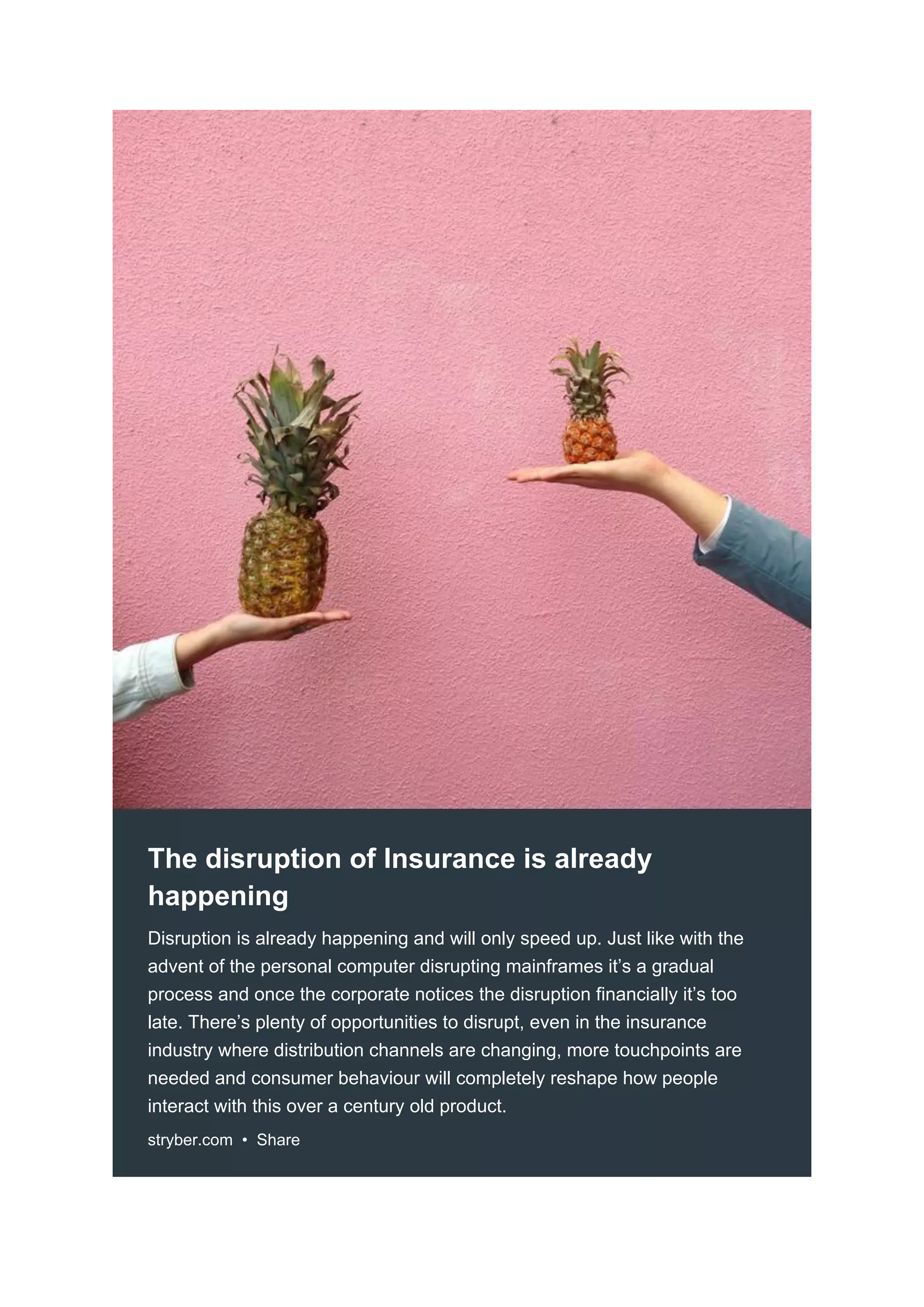 The disruption of Insurance is already
happening
Disruption is already happening and will only speed up. Just like with the
advent of the personal computer disrupting mainframes it’s a gradual
process and once the corporate notices the disruption financially it’s too
late. There’s plenty of opportunities to disrupt, even in the insurance
industry where distribution channels are changing, more touchpoints are
needed and consumer behaviour will completely reshape how people
interact with this over a century old product.
stryber.com • Share
 