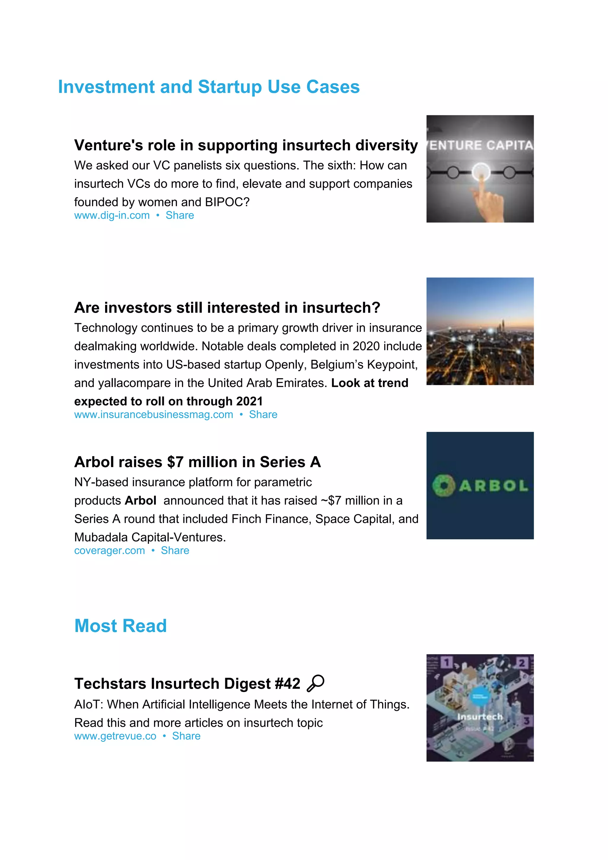 Investment and Startup Use Cases
Venture's role in supporting insurtech diversity
We asked our VC panelists six questions. The sixth: How can
insurtech VCs do more to find, elevate and support companies
founded by women and BIPOC?
www.dig-in.com • Share
Are investors still interested in insurtech?
Technology continues to be a primary growth driver in insurance
dealmaking worldwide. Notable deals completed in 2020 include
investments into US-based startup Openly, Belgium’s Keypoint,
and yallacompare in the United Arab Emirates. Look at trend
expected to roll on through 2021
www.insurancebusinessmag.com • Share
Arbol raises $7 million in Series A
NY-based insurance platform for parametric
products Arbol announced that it has raised ~$7 million in a
Series A round that included Finch Finance, Space Capital, and
Mubadala Capital-Ventures.
coverager.com • Share
Most Read
Techstars Insurtech Digest #42 🔎
AIoT: When Artificial Intelligence Meets the Internet of Things.
Read this and more articles on insurtech topic
www.getrevue.co • Share
 