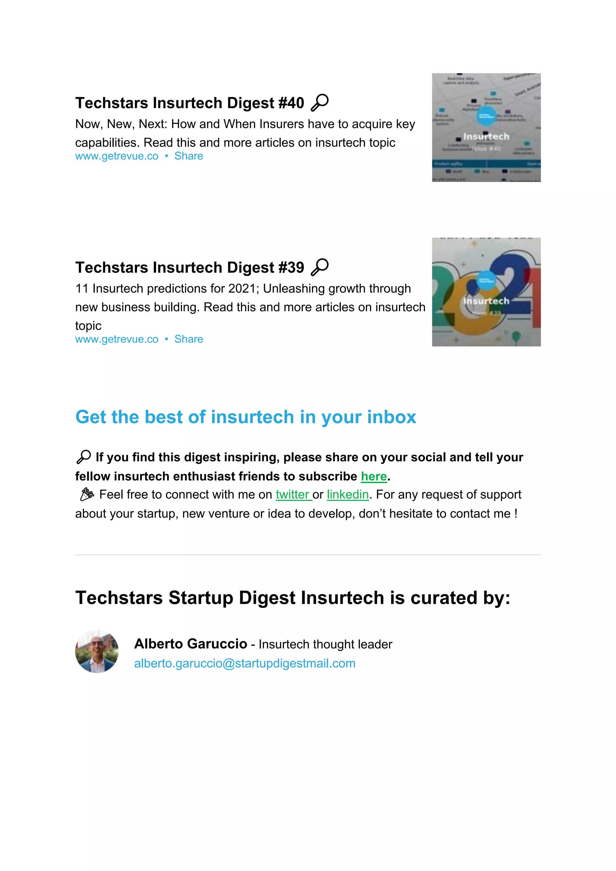 Techstars Insurtech Digest #40 🔎
Now, New, Next: How and When Insurers have to acquire key
capabilities. Read this and more articles on insurtech topic
www.getrevue.co • Share
Techstars Insurtech Digest #39 🔎
11 Insurtech predictions for 2021; Unleashing growth through
new business building. Read this and more articles on insurtech
topic
www.getrevue.co • Share
Get the best of insurtech in your inbox
🔎 If you find this digest inspiring, please share on your social and tell your
fellow insurtech enthusiast friends to subscribe here.
🎉 Feel free to connect with me on twitter or linkedin. For any request of support
about your startup, new venture or idea to develop, don’t hesitate to contact me !
Techstars Startup Digest Insurtech is curated by:
Alberto Garuccio - Insurtech thought leader
alberto.garuccio@startupdigestmail.com
 