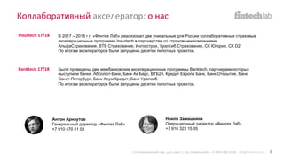 Коллаборативный акселератор: о нас
В 2017 – 2018 г.г. «Финтех Лаб» реализовал две уникальные для России коллаборативные страховые
акселерационные программы Insurtech в партнерстве со страховыми компаниями
АльфаСтрахование, ВТБ Страхование, Ингосстрах, Уралсиб Страхование, СК Югория, СК D2.
По итогам акселераторов были запущены десятки пилотных проектов.
Insurtech 17/18
Banktech 17/18 Были проведены две межбанковские акселерационные программы Banktech, партнерами которых
выступили банки: Абсолют-Банк, Банк Ак Барс, ВТБ24, Кредит Европа Банк, Банк Открытие, Банк
Санкт-Петербург, Банк Хоум Кредит, Банк Уралсиб.
По итогам акселераторов были запущены десятки пилотных проектов.
Антон Арнаутов
Генеральный директор «Финтех Лаб»
+7 910 470 41 03
Наиля Замашкина
Операционный директор «Финтех Лаб»
+7 916 323 15 35
1-й Кочевнический пер., д. 6, корп. 1, БЦ «Павелецкий». +7 (495) 066-54-85 info@fintech-lab.ru 8
 