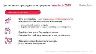 Цель акселератора – запуск реальных пилотных проектов
между стартапами и страховыми компаниями:
● с минимальной затратой ресурсов
● в кратчайшие сроки (за 12 недель акселерационной программы)
Приглашаем вас присоединиться к программе Insurtech 2019
Приобретение опыта быстрой интеграции
Создание fast track запуска проектов внутри компании
Повышение квалификации сотрудников,
ответственных за инновации
1-й Кочевнический пер., д. 6, корп. 1, БЦ «Павелецкий». +7 (495) 066-54-85 info@fintech-lab.ru 3
Ценности для партнера:
 