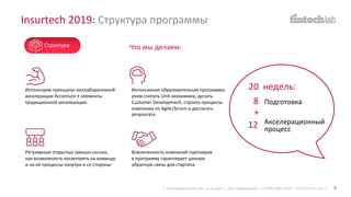 20 недель:Используем принципы коллаборативной
акселерации Accenture + элементы
традиционной акселерации
Интенсивная образовательная программа:
учим считать Unit-экономику, делать
Customer Development, строить процессы
компании по Agile|Scrum и достигать
результата
Вовлеченность компаний-партнеров
в программу гарантирует ценную
обратную связь для стартапа
Регулярные открытые трекшн-сессии,
как возможность посмотреть на команду
и на её процессы изнутри и со стороны
Что мы делаем:
Подготовка
Акселерационный
процесс
8
12
+
Insurtech 2019: Структура программы
1-й Кочевнический пер., д. 6, корп. 1, БЦ «Павелецкий». +7 (495) 066-54-85 info@fintech-lab.ru 4
Структура:
 