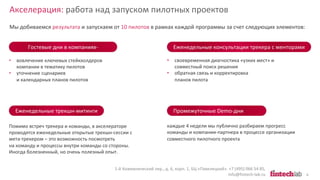 Акселерация: работа над запуском пилотных проектов
1-й Кожевнический пер., д. 6, корп. 1, БЦ «Павелецкий». +7 (495) 066 54 85,
info@fintech-lab.ru 6
Гостевые дни в компаниях-
партнерах
Мы добиваемся результата и запускаем от 10 пилотов в рамках каждой программы за счет следующих элементов:
Еженедельные трекшн-митинги
Еженедельные консультации трекера с менторами
Промежуточные Demo-дни
каждые 4 недели мы публично разбираем прогресс
команды и компании-партнера в процессе организации
совместного пилотного проекта
• вовлечение ключевых стейкхолдеров
компании в тематику пилотов
• уточнение сценариев
и календарных планов пилотов
Помимо встреч трекера и команды, в акселераторе
проводятся еженедельные открытые трекшн-сессии с
мета-трекером – это возможность посмотреть
на команду и процессы внутри команды со стороны.
Иногда болезненный, но очень полезный опыт.
• своевременная диагностика «узких мест» и
совместный поиск решения
• обратная связь и корректировка
планов пилота
 
