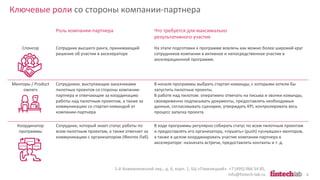 Ключевые роли со стороны компании-партнера
1-й Кожевнический пер., д. 6, корп. 1, БЦ «Павелецкий». +7 (495) 066 54 85,
info@fintech-lab.ru 8
Роль компании-партнера Что требуется для максимально
результативного участия
Спонсор Сотрудник высшего ранга, принимающий
решение об участии в акселераторе
На этапе подготовки к программе вовлечь как можно более широкий круг
сотрудников компании в активное и непосредственное участие в
акселерационной программе.
Менторы / Product
owners
Сотрудники, выступающие заказчиками
пилотных проектов со стороны компании-
партнера и отвечающие за координацию
работы над пилотным проектом, а также за
коммуникацию со стартап-командой от
компании-партнера
В начале программы выбрать стартап-команды, с которыми хотели бы
запустить пилотные проекты.
В работе над пилотом: оперативно отвечать на письма и звонки команды,
своевременно подписывать документы, предоставлять необходимые
данные, согласовывать сценарии, утверждать KPI, контролировать весь
процесс запуска проекта.
Координатор
программы
Сотрудник, который знает статус работы по
всем пилотным проектам, а также отвечает за
коммуникацию с организатором (Финтех Лаб)
В ходе программы регулярно собирать статус по всем пилотным проектам
и предоставлять его организатору, «пушить» (push) «уснувших» менторов,
а также в целом координировать участие компании-партнера в
акселераторе: назначать встречи, предоставлять контакты и т. д.
 