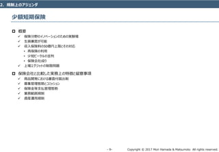 Copyright © 2017 Mori Hamada & Matsumoto All rights reserved.‐ 9‐
少額短期保険
 概要
 保険分野のイノベーションのための実験場
 生損兼営が可能
 収入保険料の50億円上限とその対応
• 再保険の利用
• 少短ビークルの並列
• 保険会社成り
 上場エグジットの制限問題
 保険会社と比較した実務上の特徴と留意事項
 商品開発における審査付届出制
 募集管理態勢とコミッション
 保険金等支払管理態勢
 業務範囲規制
 資産運用規制
2．規制上のアジェンダ
 