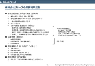 Copyright © 2017 Mori Hamada & Matsumoto All rights reserved.‐ 3‐
保険会社グループの業務範囲規制
 保険会社が行うことができる業務（法98条）
 保険の販売、引受け、支払、資産運用
 他の金融業者からのアウトソーシング（一定のもののみ）
 一定の金融商品の取扱いや仲介
 ファイナンスリース
 付随する業務（監督指針III-2-12-1(2)）
・ 業務内容：固有業務に準ずるか
・ 業務規模：当該固有業務の規模に比して過大でないか
・ 親近性・同質性：保険業との機能的な親近性とリスクの同質性
・ 効率性： 固有業務により生じた余剰能力の活用に資するか
 法定他業（法99条）
 有価証券関連業
 金融関連業務（資金移動業等）
 生命保険信託
 保険業該当性（少短ガイドラインIII-1-1）
 見舞金ルール
 役務提供の場合
 少人数特例（施行令1条の3）
 中央管理者がいないリスク管理機能
 保険持株会社がある場合
 持株会社下に様々な事業会社を持つことができるが。。。
2．規制上のアジェンダ
「付随業務の四要件」
・ あてはめの工夫が重要
・ 実務的な広さが銀行と異なる
・ 実務上、問答無用でNGなものがある
・ 近時試みられているチャレンジ例について
認可が必要
 