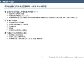 Copyright © 2017 Mori Hamada & Matsumoto All rights reserved.‐ 4‐
保険会社の委託先管理規制（個人データ管理）
 金融分野における個人情報保護に関するガイドライン
 利用目的に対する本人同意
 同意は記録が残る方法でオプトインのみ
 保健医療情報はセンシティブ情報に該当するため保険業の業務運営のために利用する場合以外は取得、利用又は第三者提供不可
 管理体制の整備
 委託内容の契約上の明確化
 委託先への報告義務、立入検査権
 改善要求権
 解除権
 委託先には金融庁の立入検査あり
 代理店ライセンスを取得した場合
 保険会社の委託先に該当
 共同ゲートウェイの情報の取扱い
 保険募集に際して取得したセンシティブデータ（病歴、事故歴等）
2．規制上のアジェンダ
 