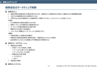 Copyright © 2017 Mori Hamada & Matsumoto All rights reserved.‐ 6‐
保険会社のマーケティング規制
 保険仲立人
 保険代理店が保険会社から委託を受けるのに対し、保険仲立人は保険会社から独立して顧客のために保険募集を実施
 日本では企業保険以外にほぼ使われていない
 世界のInsurTechは保険仲立人の資格を用いて保険ディストリビューションにイノベーションを起こしている
<特徴>
• どこの保険会社の商品も取扱うことができる
• 保険マーケティングは保険会社の監督を受けない
• マーケティング文書も保険会社の承認不要
• 募集プロセスの設計に自由度高い
• インターネットに重要な「ユーザーファースト」を体現しやすい
<課題>
• 代理店を囲いたい保険会社が嫌がる
• 保険会社の商品供給体制に柔軟性が低い（保険会社のシステム上の制約）
• あまり使われていなかったため取扱いが不明確な部分が散見される
 保険のデータアグリゲーション
 保険会社から取得
• 共同ゲートウェイを経由して取得
 ゲートウェイに乗っていない保険会社
 ゲートウェイのルールに拘束
• 保険会社から直に取得
 マイアカウント
 API？
 契約者から取得
 保険オムニチャネル
2．規制上のアジェンダ
 