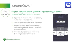 Стартап Cuvva
o Страхование машины только на то время,
когда нужно пользователю.
o Пользователь управляет своей страховкой.
o Требуется только скачать приложение,
пройти верификацию и ввести номерной
знак автомобиля.
o Клиент выбирает, сколько часов хочет
быть застрахован и оплачивает.
Стартап, который решил упростить страхование для авто и
нашел способ сэкономить на этом.
2,6
млн $
 