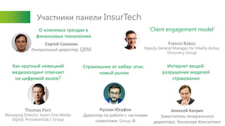 Участники панели InsurTech
Сергей Солонин
Генеральный директор, QIWI
Francis Bakos
Deputy General Manager for Vitality Active,
Discovery Group
Thomas Port
Managing Director, Seven One Media
Digital, ProSiebenSat.1 Group
Руслан Юсуфов
Директор по работе с частными
клиентами, Group-IB
Алексей Катрич
Заместитель генерального
директора, Техносерв Консалтинг
Как крупный немецкий
медиахолдинг отвечает
на цифровой вызов?
Страхование от кибер-атак:
новый рынок
Интернет вещей:
разрушение моделей
страхования
О ключевых трендах в
финансовых технологиях
'Client engagement model'
 