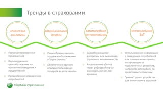 Тренды в страховании
КЛИЕНТСКАЯ
АНАЛИТИКА
ОМНИКАНАЛЬНЫЕ
МОДЕЛИ
АВТОМАТИЗАЦИЯ
УРЕГУЛИРОВАНИЯ
ИСПОЛЬЗОВАНИЕ
IOT
o Персонализированные
предложения
o Индивидуальное
ценообразование на
основании поведения и
предпочтений
o Предиктивное определение
потребностей
o Разнообразие каналов
продаж и обслуживания
в "пути клиента"
o Обеспечение единого
опыта использования
продукта во всех каналах
o Использование информации
о поведении потребителей
или данные мониторинга,
поступающие от
подключенных устройств,
например автомобили со
средствами телематики
o "умные" дома, устройства
для мониторинга здоровья
o Самообучающиеся
алгоритмы для выявления
страхового мошенничества
o Акцептование убытка
через робоэдвайзер за
минимальное кол-во
времени
 