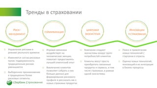 Тренды в страховании
РИСК-
МЕНЕДЖМЕНТ
ГЕЙМИФИКАЦИЯ
ЦИФРОВАЯ
ЭКОСИСТЕМА
ИННОВАЦИИ
+СТРАХОВАНИЕ
o Управление рисками в
режиме реального времени
o Изменяется состав рисковых
пулов: подверженность
традиционным рискам
уменьшается
o Выборочное проникновение
в традиционно более
рисковые сегменты
o Игровая механика
воздействует на
человеческие эмоции,
помогает предоставлять
лучший клиентский опыт
o Вовлечение клиентов
позволяет собрать о них
больше данных для
формирования рискового
профиля и рассказать им о
новых страховых продуктах
o Компании создают
экосистемы вокруг групп
потребностей клиентов
o Клиенты могут просто
приобретать связанные
продукты и сервисы, в том
числе страховые, в рамках
одной экосистемы
o Поиск и привлечение
новых технологий /
стартапов в отрасль
o Оценка новых технологий,
инноваций и их интеграция
в бизнес-процессы
 