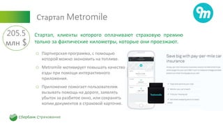 Стартап Metromile
o Партнерская программа, с помощью
которой можно экономить на топливе.
o Metromile мотивирует повышать качество
езды при помощи интерактивного
приложения.
o Приложение помогает пользователям
вызывать помощь на дороге, заявлять
убыток за разбитое окно, или сохранять
копии документов в страховой карточке.
Стартап, клиенты которого оплачивают страховую премию
только за фактические километры, которые они проезжают.
205.5
млн $
 