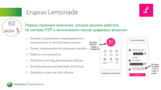 Стартап Lemonade
o Онлайн страхование недвижимости и
страхование от несчастных случаев
o Полис подписывается в режиме онлайн
o Роботы-консультанты
o Machine Learning для акцепта убытка
o Использование алгоритмов AntiFraud
o GiveBack клиентам без убытка
Первая страховая компания, которая решила работать
по системе P2P и использовать только цифровые решения.
60
млн $
 