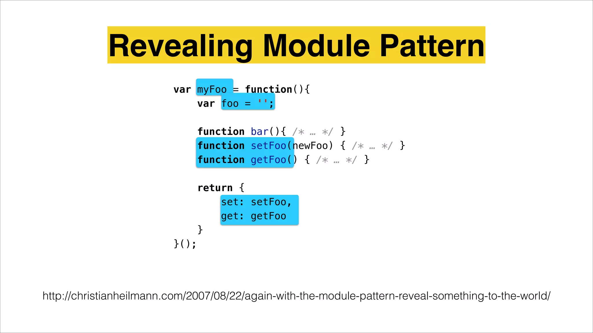 Revealing Module Pattern
http://christianheilmann.com/2007/08/22/again-with-the-module-pattern-reveal-something-to-the-world/
var myFoo = function(){
var foo = '';
function bar(){ /* … */ }
function setFoo(newFoo) { /* … */ }
function getFoo() { /* … */ }
return {
set: setFoo,
get: getFoo
}
}();
 
