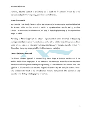 Industrial Relations
9
pluralists, industrial conflict is predictable and it needs to be contained within the social
mechanism of collective bargaining, conciliation and arbitration.
Marxist Approach
Marxists also view conflict between labour and management as unavoidable, similar to pluralists.
But Marxists unlike pluralists, considers conflict as a product of the capitalist society based on
classes. The main objective of capitalists has been to improve productivity by paying minimum
wages to labour.
According to Marxist approach, the labour – capital conflict cannot be solved by bargaining,
participation and cooperation. These situations can be solved with the help of trade unions. Trade
unions act as a weapon to bring a revolutionary social change by changing capitalist system. For
this, strikes, gherao etc are exercised by the labour against capitalists.
Human Relations Approach
The human relations approach is introduced by Elton Mayo, a humanist and believes in the
positive nature of the employees. In this approach, the employees positively listens the human
initiatives from management and responds positively to them and hence no conflict arise. This
approach to industrial relations must be properly understood by HR managers as this offers a
solid foundation for much of the role of human resource management. This approach is very
idealistic when dealing with large group of workers.
 
