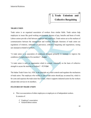 Industrial Relations
10
TRADE UNION
Trade union is an organised association of workers from similar fields. Trade unions help
employees in issues like good working environment, fairness of pay, benefits and hours of work.
Labour unions provide a link between employer and employees. Trade unions act as the medium of
communication between the management and workers. Principle functions of trade union are
regulations of relations, settlement of grievances, collective bargaining and negotiations, raising
new demand on behalf of workers.
“A trade union is an association of employees designed primarily to maintain or improve the
conditions of employment of its members” – Lester
“A trade union is such an organisation which is created, voluntarily on the basis of collective
strength to secure the interests of workers” – V.V Giri
The Indian Trade Union Act, 1926, is the principle act which controls and regulates the mechanism
of trade union. The employee who wishes to join a trade union should pay an annual fee, which is
for costs and expenses the trade union has to bear, when it supports industrial action by the workers
and provides services to its members.
FEATURES OF TRADE UNION
 This is an association of either employees or employers or of independent workers.
It consists of:
 Employer’s association
 General labour unions
2. Trade Unionism and
Collective Bargaining
 