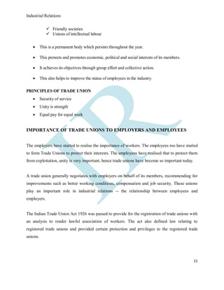Industrial Relations
11
 Friendly societies
 Unions of intellectual labour
 This is a permanent body which persists throughout the year.
 This protects and promotes economic, political and social interests of its members.
 It achieves its objectives through group effort and collective action.
 This also helps to improve the status of employees in the industry.
PRINCIPLES OF TRADE UNION
 Security of service
 Unity is strength
 Equal pay for equal work
IMPORTANCE OF TRADE UNIONS TO EMPLOYERS AND EMPLOYEES
The employers have started to realise the importance of workers. The employees too have started
to form Trade Unions to protect their interests. The employees have realised that to protect them
from exploitation, unity is very important, hence trade unions have become so important today.
A trade union generally negotiates with employers on behalf of its members, recommending for
improvements such as better working conditions, compensation and job security. These unions
play an important role in industrial relations -- the relationship between employees and
employers.
The Indian Trade Union Act 1926 was passed to provide for the registration of trade unions with
an analysis to render lawful association of workers. The act also defined law relating to
registered trade unions and provided certain protection and privileges to the registered trade
unions.
 
