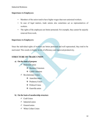 Industrial Relations
12
Importance to Employees:
• Members of the union tend to have higher wages than non-unionised workers.
• In case of legal matters, trade unions also sometimes act as representatives of
workers.
• The rights of the employees are better protected. For example, they cannot be unjustly
removed from work.
Importance to Employers:
Since the individual rights of workers are better protected and well represented, they tend to be
motivated. This results in higher levels of efficiency and improved productivity.
STRUCTURE OF TRADE UNION
a) On the basis of purpose
 Reformist union
 Business Unionism
 Uplift Unionism
 Revolutionary Union
 Anarchist union
 Predatory Union
 Political Union
 Guerrilla union
b) On the basis of membership structure
 Craft Union
 Industrial union
 General union
 White Collars Union
 