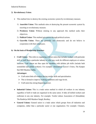 Industrial Relations
14
2) Revolutionary Union:
 This method tries to destroy the existing economic system by revolutionary measure.
1) Anarchist Union: This methods aims at destroying the present economic system by
resorting to revolutionary measure.
2) Predatory Union: Without sticking to any approach this method seeks their
objectives.
3) Political Union: This method gets power through political actions.
4) Guerrilla Union: These are generally non democratic and do not believe in
cooperation with their employees.
b) On the basis of Membership Structure
 Craft Unions: This refers to organising a labour union that includes workers with particular
skill or craft from a particular industry or who may work for different employers at various
locations. Craft unions are thus open for members with definite job skills (include both
semiskilled and skilled workers). For example: Ahmedabad weaver’s Union, The Kanpur
Suti Mill Mazdoor Sabha.
Advantages:
 Craft union links all workers having similar skills and specialisation.
 This is formed to improve working conditions and wage levels.
 Craft union has strong bargaining power.
 Industrial Unions: This is a trade union method in which all workers in one industry
regardless of skill or trade are organised in the same union. It links all skilled workers and
craftsmen in any one industry. For example- Textile Labour Association of Ahmedabad,
The Rashtriya Mill Mazdoor Sangh, Bombay.
 General Unions: General union is a trade union which groups from all industries and
companies, rather than a particular sector or one organisation. For example- Cleaners,
 
