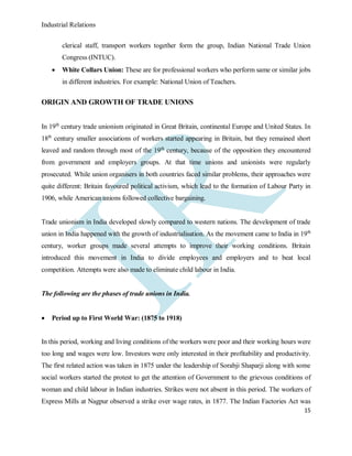 Industrial Relations
15
clerical staff, transport workers together form the group, Indian National Trade Union
Congress (INTUC).
 White Collars Union: These are for professional workers who perform same or similar jobs
in different industries. For example: National Union of Teachers.
ORIGIN AND GROWTH OF TRADE UNIONS
In 19th
century trade unionism originated in Great Britain, continental Europe and United States. In
18th
century smaller associations of workers started appearing in Britain, but they remained short
leaved and random through most of the 19th
century, because of the opposition they encountered
from government and employers groups. At that time unions and unionists were regularly
prosecuted. While union organisers in both countries faced similar problems, their approaches were
quite different: Britain favoured political activism, which lead to the formation of Labour Party in
1906, while American unions followed collective bargaining.
Trade unionism in India developed slowly compared to western nations. The development of trade
union in India happened with the growth of industrialisation. As the movement came to India in 19th
century, worker groups made several attempts to improve their working conditions. Britain
introduced this movement in India to divide employees and employers and to beat local
competition. Attempts were also made to eliminate child labour in India.
The following are the phases of trade unions in India.
 Period up to First World War: (1875 to 1918)
In this period, working and living conditions of the workers were poor and their working hours were
too long and wages were low. Investors were only interested in their profitability and productivity.
The first related action was taken in 1875 under the leadership of Sorabji Shaparji along with some
social workers started the protest to get the attention of Government to the grievous conditions of
woman and child labour in Indian industries. Strikes were not absent in this period. The workers of
Express Mills at Nagpur observed a strike over wage rates, in 1877. The Indian Factories Act was
 