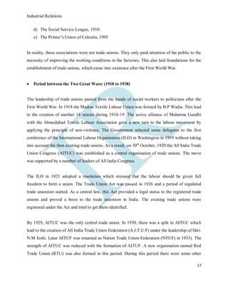 Industrial Relations
17
d) The Social Service League, 1910.
e) The Printer’s Union of Calcutta, 1995
In reality, these associations were not trade unions. They only paid attention of the public to the
necessity of improving the working conditions in the factories. This also laid foundations for the
establishment of trade unions, which came into existence after the First World War.
 Period between the Two Great Wars: (1918 to 1938)
The leadership of trade unions passed from the hands of social workers to politicians after the
First World War. In 1918 the Madras Textile Labour Union was formed by B.P Wadia. This lead
to the creation of another 14 unions during 1918-19. The active alliance of Mahatma Gandhi
with the Ahmedabad Textile Labour Association gave a new turn to the labour movement by
applying the principle of non-violence. The Government selected some delegates to the first
conference of the International Labour Organisation (ILO) in Washington in 1919 without taking
into account the then existing trade unions. As a result, on 30th
October, 1920 the All India Trade
Union Congress (AITUC) was established as a central organisation of trade unions. The move
was supported by a number of leaders of All India Congress.
The ILO in 1921 adopted a resolution which stressed that the labour should be given full
freedom to form a union. The Trade Union Act was passed in 1926 and a period of regulated
trade unionism started. As a central law, this Act provided a legal status to the registered trade
unions and proved a boon to the trade unionism in India. The existing trade unions were
registered under the Act and tried to get them identified.
By 1929, AITUC was the only central trade union. In 1930, there was a split in AITUC which
lead to the creation of All India Trade Union Federation (A.I.T.U.F) under the leadership of Shri.
N.M Joshi. Later AITUF was renamed as Nation Trade Union Federation (NTUF) in 1933). The
strength of AITUC was reduced with the formation of AITUF. A new organisation named Red
Trade Union (RTU) was also formed in this period. During this period there were some other
 