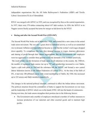 Industrial Relations
18
independent organisations like the All India Railwaymen’s Federation (AIRF) and Textile
Labour Association (TLA) of Ahmedabad.
RTUC was merged with AITUC in 1935, and was recognised by then as the central organisation.
In 1937, there were 379 strikes connecting about 6.47 lakh workers. In 1938, the AITUC in its
Nagpur session finally accepted the terms for merger as laid down by the NTUF.
 During and after the Second World War (1939-1947)
The Second World War broke out in September 1939, and created this a new status in the united
trade union movement. The war saw a great shoot in industrial activity as well as an unmatched
rise in demand. Inflation and hyperinflation became so wild that the worker’s real wages dropped
down speedily. To compensate this loss, they demand increase in wages, dearness allowances
and sharing of profit through their labour organisations. But the Governments and employers
were too aggressive to consider these genuine economic demands of the workers sensitively.
The result of this was the formation of trade union in all industries in the country. By 1940-41,
the number of registered trade unions rise up to 727 and membership increased to over 5lakhs.
Again a split took place in 1941and the reformers left the AITUC and formed a new central
labour federation known as the Indian Federation of Labour (IFL). At the time of the birth of
IFL, it had only 100 affiliated unions with a total membership of 3lakhs. By 1944, this increased
up to 222 unions and 4lakh members respectively.
The changes in the national political situation, continued to affect the Indian labour movement.
The political situation forced the communists of India to support the Government on war issue
and the leadership of AITUC which was in the hands if INC, fell into the hands of communists.
During war-time, the trade unions strengthen their position due to the following factors:
 The Government and a number of employers introduced a number of welfare measures to
increase production of war materials and other essential goods and to maintain high
profits.
 