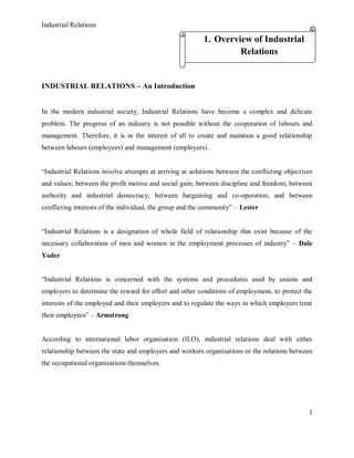 Industrial Relations
1
INDUSTRIAL RELATIONS – An Introduction
In the modern industrial society, Industrial Relations have become a complex and delicate
problem. The progress of an industry is not possible without the cooperation of labours and
management. Therefore, it is in the interest of all to create and maintain a good relationship
between labours (employees) and management (employers).
“Industrial Relations involve attempts at arriving at solutions between the conflicting objectives
and values; between the profit motive and social gain; between discipline and freedom; between
authority and industrial democracy; between bargaining and co-operation; and between
conflicting interests of the individual, the group and the community” – Lester
“Industrial Relations is a designation of whole field of relationship that exist because of the
necessary collaboration of men and women in the employment processes of industry” – Dale
Yoder
“Industrial Relations is concerned with the systems and procedures used by unions and
employers to determine the reward for effort and other conditions of employment, to protect the
interests of the employed and their employers and to regulate the ways in which employers treat
their employees” – Armstrong
According to international labor organisation (ILO), industrial relations deal with either
relationship between the state and employers and workers organisations or the relations between
the occupational organisations themselves.
1. Overview of Industrial
Relations
 