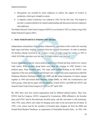 Industrial Relations
19
 Recognition was awarded by many employers to achieve the support of workers in
production, which gave strength to unions.
 A tripartite Labour Conference was ordered in 1942, for the first time. This helped to
provide a common platform for mutual understanding and discussion between employers
and employees.
The Indian National Trade Union Congress (INTUC) was formed in 1947 as a labour wing of the
Indian National Congress (INC).
 POST INDEPENDENCE PERIOD (1947 till date)
Independence and partition of the country exhausted the expectation of the workers for securing
high wages and better working conditions from the national Government. In order to maintain
the facilities already received by the workers, a series of strikes swept the country in 1947 in
which 165.63laks man-days were lost and 18.41lakh workers were involved.
In post-independence period, various political parties were formed and kept control over various
trade unions. When socialist group broke away from the congress in 1948, formed a new
political party, Praja Socialist party. The trade union leaders working in the INTUC were
supporters of the new political party and formed a new central trade union organisation called the
Hindustan Mazdoor Panchayat (HMP). The HMP and the Indian Federation of Labour merged
together in 1948 and formed Hind Mazdoor Sabha (HMS). In 1949, the revolutionaries and
leftist groups, which did not agree with the principles of both AITUC and HMS left AITUC and
formed United Trade Union Congress (UTUC) on 30th
April 1949.
By 1949, there were four central organisations lead by different political parties. They were
INTUC lead by Congress, AITUC conquered by Communists, HMS affiliated to the Socialist
party and UTUC lead by Revolutionary Socialist party, and this movement is still continuing.
After 1952, many efforts were made for bringing some unity in the movement but all failed. In
1959, a few unions lead by the members of Socialist party dropped out from the HMS and
formed Hind Mazdoor Panchayat, an organisation of Samyuktha Socialist Party. In 1962, with
 