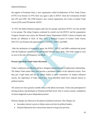 Industrial Relations
20
the support of Swatantra Party, a new organisation called Confederation of Free Trade Unions
(CFTU) was formed. In 1970, there was again a split in AITUC when the Communists divided
into CPI and CPM. The CPM formed a new central organisation, the Centre of Indian Trade
Union (CITU) and CPI held the AITUC.
In 1972, the Indian National congress split into two groups, and hence INTUC was also divided
in two groups. The ruling Congress continued its control over the INTUC and the organisation
Congress formed a new union, the National Labour Organisation (NLO). Unions in Gujarat and
Kerala are affiliated to NLO. In May 1972, a National Council of Central Trade Unions
(NCCTU) was formed with representatives of INTUC, AITUC and HMS.
After the declaration of emergency, again, the INTUC, AITUC and HMS combined and joined
with the Employers representatives and formed National Apex Body. This body ceased to exist
as soon as the state of Emergency was lifted.
Present state of the Trade Union Movement
Today’s employees are efficient and have changed expectations out of employment relationships.
The Indian Trade unions have now become a permanent feature of the industrial society. Now
they got a legal status and are not ad-hoc bodies or strike committees. In modern industrial
society, the importance of trade unions have been identified which have reduced interest in
political matters.
The unions now have gained a notable status in the labour movement. Unions also participated in
forming policies and ideologies at National and State levels. Due to various reasons, multiplicity
of unions happened in post-independence period.
Delicate changes are observed in the pattern of political unionism. The Changes are:
 Secondary interest is given to labour union activities by political leaders.
 National federations have shown keen interest in long term activities.
 