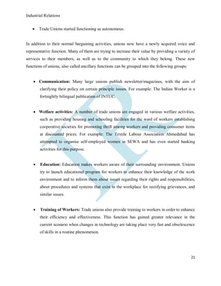 Industrial Relations
21
 Trade Unions started functioning as autonomous.
In addition to their normal bargaining activities, unions now have a newly acquired voice and
representative function. Many of them are trying to increase their value by providing a variety of
services to their members, as well as to the community to which they belong. These new
functions of unions, also called ancillary functions can be grouped into the following groups:
 Communication: Many large unions publish newsletter/magazines, with the aim of
clarifying their policy on certain principle issues. For example: The Indian Worker is a
fortnightly bilingual publication of INTUC.
 Welfare activities: A number of trade unions are engaged in various welfare activities,
such as providing housing and schooling facilities for the ward of workers establishing
cooperative societies for promoting thrift among workers and providing consumer items
at discounted prices. For example: The Textile Labour Association Ahmedabad has
attempted to organise self-employed women in SEWA and has even started banking
activities for this purpose.
 Education: Education makes workers aware of their surrounding environment. Unions
try to launch educational program for workers to enhance their knowledge of the work
environment and to inform them about issues regarding their rights and responsibilities,
about procedures and systems that exist in the workplace for rectifying grievances, and
similar issues.
 Training of Workers: Trade unions also provide training to workers in order to enhance
their efficiency and effectiveness. This function has gained greater relevance in the
current scenario when changes in technology are taking place very fast and obsolescence
of skills in a routine phenomenon.
 