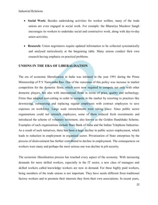 Industrial Relations
22
 Social Work: Besides undertaking activities for worker welfare, many of the trade
unions are even engaged in social work. For example: the Bharatiya Mazdoor Sangh
encourages its workers to undertake social and constructive work, along with day-to-day
union activities.
 Research: Union negotiators require updated information to be collected systematically
and analysed meticulously at the bargaining table. Many unions conduct their own
research having emphasis on practical problems.
UNIONS IN THE ERA OF LIBERALISATION
The era of economic liberalization in India was initiated in the year 1991 during the Prime
Ministership of P.V Narasimha Rao. One of the outcomes of this policy was increase in market
competition for the domestic firms, which were now required to compete not only with other
domestic players, but also with international firms in terms of price, quality and technology.
Firms thus adopted cost-cutting in order to compete in the market by resorting to practices like
downsizing, outsourcing and replacing regular employees with contract employees to save
expenses on workforce. Large scale retrenchments were taking place. Since public sector
organisations could not retrench employees, some of them reduced fresh recruitments and
introduced the scheme of voluntary retirement, also known as the Golden Handshake Scheme.
Examples of such organisations include State Bank of India and the Indian Telephone Industries.
As a result of such initiatives, there has been a huge decline in public sector employment, which
leads to reduction in employment in organized sector. Privatization of State enterprises by the
process of disinvestment has further contributed to decline in employment. The consequences on
workers were many and perhaps the most serious one was decline in job security.
The economic liberalisation process has touched every aspect of the economy. With increasing
demands for more skilled workers, especially in the IT sector, a new class of managers and
skilled workers called knowledge workers are now in demand. For these highly paid workers,
being members of the trade unions is not important. They have needs different from traditional
factory workers and to promote their interests they form their own associations. In recent years,
 