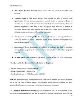 Industrial Relations
24
 Make better business decisions: Trade unions helps the employers to make better
decisions.
 Promotes equality: Trade unions actively fight inequity and helps to promote equal
opportunities at work. Union representatives are well located to identify incidences of
inequity, and to work with employers to ensure that anti-discrimination policies are
properly implemented. This helps to make workplaces more attractive to workers by
improving absenteeism, staff retention and productivity. Trade unions also helps for
reducing management time spent for settling grievances.
 Provide access to learning and skills: Helps members to access training and education
is the key priority for unions. With this, higher skilled employees bring productivity
benefits for employers.
 Save money: Timely identification of problems in workplace can lead to significant
savings, by reducing the costs employers face as a result of ill health and reducing staff
turnover.
 Increase productivity: Unions can also help to maintain productivity of the organisation.
Following are the list of some of the Trade Union for Employers
• All India organization of Employers (AIOE)
• Employers Federation of India (EFI)
• Standing Conference of Public Enterprises (SCOPE)
AIOE has been representing the interest of Indian Employers at National and International level
and serving the cause of Indian industry by promoting sound industrial relations and better
understanding between employers and employees on the support of interests.
The Employers’ Federation of India (EFI) was established in 1933, as an association of self-
directed organisations of industry and was set up with the purpose of protecting, promoting and
 