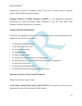 Industrial Relations
25
championing the interests of employers mainly in the area of human resources, industrial
relations, labor problems and cognate matters.
Standing Conference of Public Enterprises (SCOPE) is a top professional organisation
representing the Central Government Public Enterprises. It has also some Banks, State
Enterprises and other Institutions as its members.
TRADE UNION OF EMPLOYEES
The reasons for organizing a union may be immediate and specific. The general purposes of an
employee to join in unions are as follows:
• To attain greater bargaining power
• To get legal advice and services
• For personal representation
• For attaining equality
• To attain economic security
• To ventilate the workers grievances to the management
• To inform workers view, aims, dissatisfaction and ideas to the management
• To satisfy their social needs
• To satisfy their psychological needs
• To satisfy their needs for belongingness and secure power
Following are the list of Trade Union for Employees
6 Major Central Trade Unions of India
(1) The Indian National Trade Union Congress (INTUC): The objectives of the union are to
adopt peaceful means for the settlement of labor disputes.
 