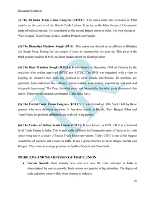 Industrial Relations
26
2) The All India Trade Union Congress (AITUC): This union came into existence in 1920
mainly on the pattern of the British Trade Unions. It serves as the labor forum of Communist
party of India at present. It is considered as the second largest union in India. It is very strong in
West Bengal, Tamil Nadu, Kerala, Andhra Pradesh and Punjab.
(3) The Bharatiya Mazdoor Sangh (BMS): This union was formed as an affiliate to Bhartiya
Jan Sangh Party. During the last couple of years its membership has gone up. This gives it the
third position and the H.M.S. has been pushed down the fourth position.
(4) The Hind Mazdoor Sangh (H.M.S.): It was formed in December 1981 in Calcutta by the
socialists who neither approved INTUC nor A1TUC. The HMS was organized with a view to
keeping its members free from any political or other outside interference. Its members are
generally from industries like railways, cotton textiles, coal mining, engineering and post and
telegraph department. The Praja Socialist party and Samyuktha Socialist party dominated this
union. These parties became constituents of the Janta Party.
(5) The United Trade Union Congress (UTUC): It was formed on 30th April 1949 by those
persons who were dissident socialists. It functions mainly in Kerala, West Bengal, Bihar and
Tamil Nadu. Its political affiliations are with left-wing parties.
(6) The Centre of Indian Trade Unions (CITU): It was formed in 1970. CITU is a National
level Trade Union in India. This is politically affiliated to Communist party of India as its trade
union wing and is a leader of Indian Trade Union movement. Today CITU is one of the biggest
assemblies of workers and classes in India. It has a good presence in West Bengal, Kerala and
Kanpur. They have an average presence in Andhra Pradesh and Tamilnadu.
PROBLEMS AND WEAKNESSES OF TRADE UNION
 Uneven Growth: Both industry wise and area wise the trade unionism in India is
characterized by uneven growth. Trade unions are popular in big industries. The degree of
trade unionism varies widely from industry to industry.
 