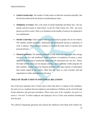 Industrial Relations
27
 Limited membership: The number of trade unions in India has increased noticeably. But
this has been followed by the decline in membership per union.
 Multiplicity of Unions: This is the result of outside leadership and labour laws. The law
permits and gives purity to small unions. As per the Trade Unions Act, 1926, any seven
persons can form a union. There is no limitation on the number of unions to be registered in
one establishment.
 Outside Leadership: Trade unions in India are lead mostly by people who are not workers.
The outsiders include politicians, intellectuals and professionals having no experience of
work in industry. These outsiders continue to overlook the trade unions to advance their
personal interests.
 Financial problems: The financial positions of trade unions are weak since their average
income is very low and insufficient. Under conditions of multiplicity of unions, a union
interested in increasing its membership figure keeps the subscription rate very low. Hence,
the funds with the unions are not adequate and they cannot undertake welfare programs for
their members. Another reason for financial problem is that large amounts of subscription
dues remain unpaid by the workers. Other than this, there is a lack of proper staff and
organisation to collect subscriptions in the union.
ROLE OF TRADE UNION IN INDUSTRIAL RELATIONS
One of the most important roles of trade union is that when there is a dispute in the workplace,
the union acts as a mediator between employers and employees. Problems can be solved through
formal arbitration and grievance procedures. When issues arise at the workplace, the goal is to
secure a “win-win” in which employer and employees feel as if they each attained something
from the deal.
The collective bargaining agreement also protects the employees from being fired without any
 