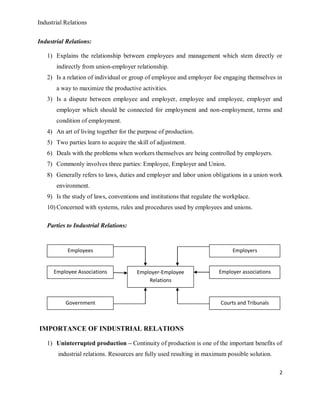 Industrial Relations
2
Industrial Relations:
1) Explains the relationship between employees and management which stem directly or
indirectly from union-employer relationship.
2) Is a relation of individual or group of employee and employer foe engaging themselves in
a way to maximize the productive activities.
3) Is a dispute between employee and employer, employee and employee, employer and
employer which should be connected for employment and non-employment, terms and
condition of employment.
4) An art of living together for the purpose of production.
5) Two parties learn to acquire the skill of adjustment.
6) Deals with the problems when workers themselves are being controlled by employers.
7) Commonly involves three parties: Employee, Employer and Union.
8) Generally refers to laws, duties and employer and labor union obligations in a union work
environment.
9) Is the study of laws, conventions and institutions that regulate the workplace.
10) Concerned with systems, rules and procedures used by employees and unions.
Parties to Industrial Relations:
IMPORTANCE OF INDUSTRIAL RELATIONS
1) Uninterrupted production – Continuity of production is one of the important benefits of
industrial relations. Resources are fully used resulting in maximum possible solution.
Employees Employers
Government Courts and Tribunals
Employee Associations Employer associationsEmployer-Employee
Relations
 