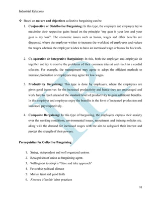 Industrial Relations
31
 Based on nature and objectives collective bargaining can be:
1. Conjunctive or Distributive Bargaining: In this type, the employer and employee try to
maximise their respective gains based on the principle “my gain is your loss and your
gain is my loss”. The economic issues such as bonus, wages and other benefits are
discussed, where the employer wishes to increase the workload of employees and reduce
the wages whereas the employee wishes to have an increased wage or bonus for his work.
2. Co-operative or Integrative Bargaining: In this, both the employer and employee sit
together and try to resolve the problems of their common interest and reach to a cordial
solution. For example, the management may agree to adopt the efficient methods to
increase production or employees may agree for low wages.
3. Productivity Bargaining: This type is done by employers, where the employees are
given good incentives for the increased productivity and hence they are encouraged and
work hard to reach ahead of the standard level of productivity to gain additional benefits.
In this employer and employee enjoy the benefits in the form of increased production and
increased pay respectively.
4. Composite Bargaining: In this type of bargaining, the employees express their anxiety
over the working conditions, environmental issues, recruitment and training policies etc.
along with the demand for increased wages with the aim to safeguard their interest and
protect the strength of their powers.
Prerequisites for Collective Bargaining
1. String, independent and well organized unions.
2. Recognition of union as bargaining agent.
3. Willingness to adopt a “Give and take approach”
4. Favorable political climate
5. Mutual trust and good faith
6. Absence of unfair labor practices
 