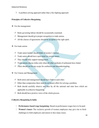 Industrial Relations
32
7. A problem solving approach rather than a fire-fighting approach
Principles of Collective Bargaining
 For the management
 Rules governing labour should be occasionally examined.
 Management should give proper recognition to trade unions.
 All the clauses of agreements should be accepted in the right spirit.
 For trade unions
 Trade union leaders should think of society’s interest.
 Trade union should have open mind on various issues.
 They should fully support management.
 Trade unions choose strike only when all other methods of settlement have failed.
 There should not be any scope for confusion and misunderstanding.
 For Unions and Management
 Both union and management should have faith in each other.
 Other than compromise there must be an honest effort for solving a problem.
 Both should carefully observe and bear by all the national and state laws which are
applicable in collective bargaining.
 Both should have positive views of the whole process.
Collective Bargaining in India
Performance based wage bargaining: Based on performance wages have to be paid.
Women’s issues: The exclusive growth of women employees may give rise to fresh
challenges to both employers and unions to face many issues.
 
