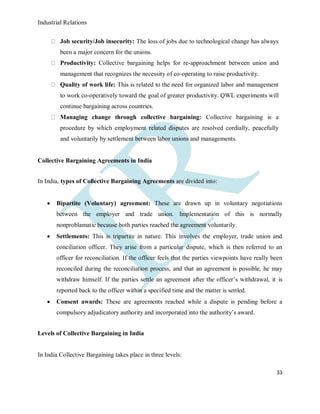 Industrial Relations
33
Job security/Job insecurity: The loss of jobs due to technological change has always
been a major concern for the unions.
Productivity: Collective bargaining helps for re-approachment between union and
management that recognizes the necessity of co-operating to raise productivity.
Quality of work life: This is related to the need for organized labor and management
to work co-operatively toward the goal of greater productivity. QWL experiments will
continue bargaining across countries.
Managing change through collective bargaining: Collective bargaining is a
procedure by which employment related disputes are resolved cordially, peacefully
and voluntarily by settlement between labor unions and managements.
Collective Bargaining Agreements in India
In India, types of Collective Bargaining Agreements are divided into:
 Bipartite (Voluntary) agreement: These are drawn up in voluntary negotiations
between the employer and trade union. Implementation of this is normally
nonproblamatic because both parties reached the agreement voluntarily.
 Settlements: This is tripartite in nature. This involves the employer, trade union and
conciliation officer. They arise from a particular dispute, which is then referred to an
officer for reconciliation. If the officer feels that the parties viewpoints have really been
reconciled during the reconciliation process, and that an agreement is possible, he may
withdraw himself. If the parties settle an agreement after the officer’s withdrawal, it is
reported back to the officer within a specified time and the matter is settled.
 Consent awards: These are agreements reached while a dispute is pending before a
compulsory adjudicatory authority and incorporated into the authority’s award.
Levels of Collective Bargaining in India
In India Collective Bargaining takes place in three levels:
 