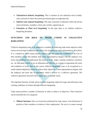 Industrial Relations
34
 National-level industry bargaining: This is common in core industries such as banks,
steel, coal and oil where the central government plays an important role.
 Industry-cum regional bargaining: This type is peculiar to industries where the private
sector dominates, examples: cotton, jute, textiles, engineering etc.
 Enterprise or Plant level bargaining: in this type there is no uniform collective
bargaining procedure.
FUNCTIONS AND ROLE OF TRADE UNIONS IN COLLECTIVE
BARGAINING
Collective bargaining came to be adopted as a method for achieving trade union objectives after
unions received legal recognition and came to be recognised as valid representatives of workers.
It is a method by which unions protect, improve and safe guard the conditions of the lives of
their members. Under this method, trade union representatives bargain with the employer over
terms and conditions of employment like hours of work, wages, working conditions, incentives
etc. An individual worker is not an influential and effective as a group in negotiating the terms
and conditions of work. Due to this reason collective bargaining came to be recognised as a
useful method adopted by unions to achieve their objectives. Union representatives bargain with
the employer and enter into an agreement, which is known as a collective agreement. The
collective agreement may deal with a single issue or multiple issues.
The important function of trade unions includes bargaining improved wages and allowances and
working conditions of workers through collective bargaining.
Trade unions perform a number of functions in order to achieve its objectives. These functions
can be classified into two categories:
 Militant functions: One set of activities performed by trade unions is the betterment of
position of their members in relation to their employment. The aim is to ensure enough
 