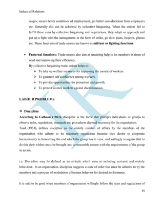 Industrial Relations
35
wages, secure better conditions of employment, get better considerations from employers
etc. Generally this can be achieved by collective bargaining. When the unions fail to
fulfill these aims by collective bargaining and negotiations, they adopt an approach and
put up a fight with the management in the form of strike, go slow plans, boycott, gherao
etc. These functions of trade unions are known as militant or fighting functions.
 Fraternal functions: Trade unions also aim at rendering help to its members in times of
need and improving their efficiency.
By collective bargaining trade unions helps to:
 To take up welfare measures for improving the morale of workers.
 To generate self confidence among workers.
 To provide opportunities for promotion and growth.
 To protect women workers against discrimination.
LABOUR PROBLEMS
 Discipline
According to Calhoon (1963), discipline is the force that prompts individuals or groups to
observe rules, regulations, standards and procedures deemed necessary for the organisation.
Tead (1933), defines discipline as the orderly conduct of affairs by the members of the
organisation who adhere to its necessary regulations because they desire to cooperate
harmoniously in forwarding the end which the group has in view, and willingly recognise that to
do this their wishes must be brought into a reasonable unison with the requirements of the group
in action.
i.e: Discipline may be defined as an attitude which aims at including restraint and orderly
behaviour. In an organisation, discipline suggests a state of order that must be adhered to by the
members and a process of modulation of human behavior for desired performance.
It is said to be good when members of organisation willingly follow the rules and regulations of
 