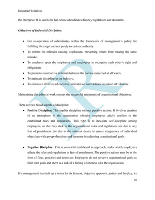 Industrial Relations
36
the enterprise. It is said to be bad when subordinates disobey regulations and standards.
Objectives of Industrial Discipline:
 Get co-operation of subordinates within the framework of management’s policy for
fulfilling the target and not purely to enforce authority.
 To reform the offender causing displeasure, preventing others from making the same
mistake.
 To emphasis upon the employers and employees to recognise each other’s right and
obligations.
 To promote constructive criticism between the parties concerned at all levels.
 To maintain discipline in the industry.
 To eliminate all forms of coercion, intimidation and violence in industrial relations.
Maintaining discipline at work ensures the successful attainment of organisational objectives.
There are two broad aspects of discipline:
 Positive Discipline: This implies discipline without punitive actions. It involves creation
of an atmosphere in the organisation whereby employees gladly confirm to the
established rules and regulations. This type is to inculcate self-discipline among
employees, so that they stick to the organisational rules and regulations not due to any
fear of punishment but due to the inherent desire to ensure congruence of individual
objectives with group objectives and harmony in achieving organisational goals.
 Negative Discipline: This is somewhat traditional in approach, under which employees
adhere the rules and regulations in fear of punishment. The punitive actions may be in the
form of fines, penalties and demotion. Employees do not perceive organisational goals as
their own goals and there is a lack of a feeling of oneness with the organisation.
If a management has built up a status for its fairness, objective approach, justice and fairplay, its
 