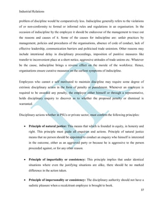 Industrial Relations
37
problem of discipline would be comparatively less. Indiscipline generally refers to the violations
of or non-conformity to formal or informal rules and regulations in an organisation. In the
occasion of indiscipline by the employee it should be endeavour of the management to trace out
the reasons and causes of it. Some of the causes for indiscipline are: unfair practices by
management, policies and procedures of the organisations, absence of code of conduct, lack of
effective leadership, communication barriers and politicised trade unionism. Other reasons may
include intentional delay in disciplinary proceedings, imposition of punitive measures like
transfer to inconvenient place at a short notice, aggressive attitudes of trade unions etc. Whatever
be the cause, indiscipline brings a reverse effect on the morale of the workforce. Hence,
organisations ensure curative measures on the earliest symptoms of indiscipline.
Employees who cannot e self motivated to maintain discipline may require some degree of
extrinsic disciplinary action in the form of penalty or punishment. Whenever an employee is
required to be awarded any penalty, the employer either himself or through a representative,
holds disciplinary enquiry to discover as to whether the proposed penalty or dismissal is
warranted.
Disciplinary actions whether in PSUs or private sector, must confirm the following principles:
 Principle of natural justice: This means that which is founded in equity, in honesty and
right. This principle must guide all enquiries and actions. Principle of natural justice
means that no person should be appointed to conduct an enquiry who himself is interested
in the outcome, either as an aggrieved party or because he is aggressive to the person
proceeded against, or for any other reason.
 Principle of impartiality or consistency: This principle implies that under identical
situations where even the justifying situations are alike, there should be no marked
difference in the action taken.
 Principle of impersonality or consistency: The disciplinary authority should not have a
sadistic pleasure when a recalcitrant employee is brought to book.
 