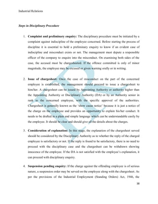 Industrial Relations
38
Steps in Disciplinary Procedure
1. Complaint and preliminary enquiry: The disciplinary procedure must be initiated by a
complaint against indiscipline of the employee concerned. Before starting the process of
discipline it is essential to hold a preliminary enquiry to know if an evident case of
indiscipline and misconduct exists or not. The management must depute a responsible
officer of the company to enquire into the misconduct. On examining both sides of the
case, the accused must be chargesheeted. If the offence committed is only of minor
magnitude, the employee may be excused or given warning orally or in writing.
2. Issue of chargesheet: Once the case of misconduct on the part of the concerned
employee is established, the management should proceed to issue a chargesheet to
him/her. A chargesheet can be issued by Appointing Authority or authority higher than
the Appointing Authority or Disciplinary Authority (DA) or by an Authority senior in
rank to the concerned employee, with the specific approval of the authorities.
Chargesheet is generally known as the ‘show cause notice’ because it is just a notice of
the charge on the employee and provides an opportunity to explain his/her conduct. It
needs to be drafted in a plain and simple language which can be understandable easily by
the employee. It should be clear and should give all the details about the charges.
3. Consideration of explanation: In this stage, the explanation of the chargesheet served
should be considered by the Disciplinary Authority as to whether the reply of the charged
employee is satisfactory or not. If the reply is found to be satisfactory, there is no need to
proceed with the disciplinary case and the chargesheet can be withdrawn showing
innocence of the employee. If the DA is not satisfied with the employee’s explanation, it
can proceed with disciplinary enquiry.
4. Suspension pending enquiry: If the charge against the offending employee is of serious
nature, a suspension order may be served on the employee along with the chargesheet. As
per the provisions of the Industrial Employment (Standing Orders) Act, 1946, the
 