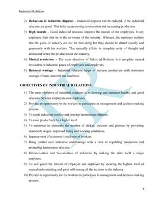 Industrial Relations
3
2) Reduction in Industrial disputes – Industrial disputes can be reduced, if the industrial
relations are good. This helps in promoting co-operation and increasing production.
3) High morale – Good industrial relations improve the morale of the employees. Every
employee feels that he is the co-owner of the industry. Whereas, the employer realizes
that the gains of industry are not for him along but they should be shared equally and
generously with his workers. This naturally affects in complete unity of thought and
action and hence the production of the industry.
4) Mental revolution – The main objective of Industrial Relation is a complete mental
revolution or industrial peace of employees and employers.
5) Reduced wastage – Industrial relations helps to increase production with minimum
wastage of man, material and machines.
OBJECTIVES OF INDUSTRIAL RELATIONS
1) The main objective of industrial relations is to develop and maintain healthy and good
relations between employers and employees.
2) Provide an opportunity to the workers to participate in management and decision making
process.
3) To avoid industrial conflict and develop harmonious relations.
4) To raise productivity to a higher level.
5) To minimize or eliminate the number of strikes, lockouts and gheraos by providing
reasonable wages, improved living and working conditions.
6) Improvement of economic conditions of workers.
7) Bring control over industrial undertakings with a view to regulating production and
promoting harmonious relations.
8) Rationalisation and Socialisation of industries by making the state itself a major
employer.
9) To safe guard the interest of employer and employee by securing the highest level of
mutual understanding and good will among all the sections in the industry.
10) Provide an opportunity for the workers to participate in management and decision making
process.
 