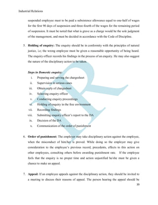 Industrial Relations
39
suspended employee must to be paid a subsistence allowance equal to one-half of wages
for the first 90 days of suspension and three-fourth of the wages for the remaining period
of suspension. It must be noted that what is grave as a charge would be the sole judgment
of the management, and must be decided in accordance with the Code of Discipline.
5. Holding of enquiry: The enquiry should be in conformity with the principles of natural
justice, i.e; the wrong employee must be given a reasonable opportunity of being heard.
The enquiry officer records his findings in the process of an enquiry. He may also suggest
the nature of the disciplinary action to be taken.
Steps in Domestic enquiry:
i. Preparing and serving the chargesheet
ii. Supervision in serious cases
iii. Obtain reply of chargesheet
iv. Selecting enquiry officer
v. Conducting enquiry proceedings
vi. Holding of enquiry in the free environment
vii. Recording findings
viii. Submitting enquiry officer’s report to the DA
ix. Decision of the DA
x. Communication of the order of punishment
6. Order of punishment: The employer may take disciplinary action against the employee,
when the misconduct of him/her is proved. While doing so the employer may give
consideration to the employee’s previous record, precedents, effects to this action on
other employees, consulting others before awarding punishment rate. If the employee
feels that the enquiry is no proper time and action unjustified he/she must be given a
chance to make an appeal.
7. Appeal: If an employee appeals against the disciplinary action, they should be invited to
a meeting to discuss their reasons of appeal. The person hearing the appeal should be
 