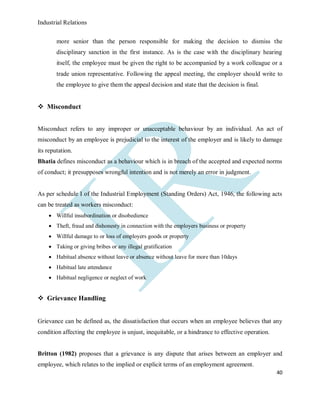 Industrial Relations
40
more senior than the person responsible for making the decision to dismiss the
disciplinary sanction in the first instance. As is the case with the disciplinary hearing
itself, the employee must be given the right to be accompanied by a work colleague or a
trade union representative. Following the appeal meeting, the employer should write to
the employee to give them the appeal decision and state that the decision is final.
 Misconduct
Misconduct refers to any improper or unacceptable behaviour by an individual. An act of
misconduct by an employee is prejudicial to the interest of the employer and is likely to damage
its reputation.
Bhatia defines misconduct as a behaviour which is in breach of the accepted and expected norms
of conduct; it presupposes wrongful intention and is not merely an error in judgment.
As per schedule I of the Industrial Employment (Standing Orders) Act, 1946, the following acts
can be treated as workers misconduct:
 Willful insubordination or disobedience
 Theft, fraud and dishonesty in connection with the employers business or property
 Willful damage to or loss of employers goods or property
 Taking or giving bribes or any illegal gratification
 Habitual absence without leave or absence without leave for more than 10days
 Habitual late attendance
 Habitual negligence or neglect of work
 Grievance Handling
Grievance can be defined as, the dissatisfaction that occurs when an employee believes that any
condition affecting the employee is unjust, inequitable, or a hindrance to effective operation.
Britton (1982) proposes that a grievance is any dispute that arises between an employer and
employee, which relates to the implied or explicit terms of an employment agreement.
 