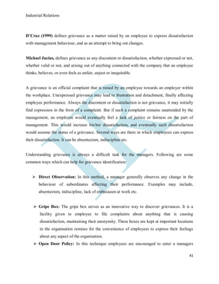 Industrial Relations
41
D’Cruz (1999) defines grievance as a matter raised by an employee to express dissatisfaction
with management behaviour, and as an attempt to bring out changes.
Michael Jucius, defines grievance as any discontent or dissatisfaction, whether expressed or not,
whether valid or not, and arising out of anything connected with the company that an employee
thinks, believes, or even feels as unfair, unjust or inequitable.
A grievance is an official complaint that is raised by an employee towards an employer within
the workplace. Unexpressed grievance may lead to frustration and detachment, finally affecting
employee performance. Always the discontent or dissatisfaction is not grievance, it may initially
find expression in the form of a complaint. But if such a complaint remains unattended by the
management, an employee would eventually feel a lack of justice or fairness on the part of
management. This would increase his/her dissatisfaction, and eventually such dissatisfaction
would assume the status of a grievance. Several ways are there in which employees can express
their dissatisfaction. It can be absenteeism, indiscipline etc.
Understanding grievance is always a difficult task for the managers. Following are some
common ways which can help for grievance identification:
 Direct Observation: In this method, a manager generally observes any change in the
behaviour of subordinates affecting their performance. Examples may include,
absenteeism, indiscipline, lack of enthusiasm at work etc.
 Gripe Box: The gripe box serves as an innovative way to discover grievances. It is a
facility given to employee to file complaints about anything that is causing
dissatisfaction, maintaining their anonymity. These boxes are kept at important locations
in the organisation remises for the convenience of employees to express their feelings
about any aspect of the organisation.
 Open Door Policy: In this technique employees are encouraged to enter a managers
 